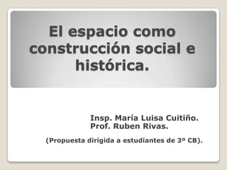 El espacio como
construcción social e
      histórica.


              Insp. María Luisa Cuitiño.
              Prof. Ruben Rivas.
  (Propuesta dirigida a estudiantes de 3º CB).
 