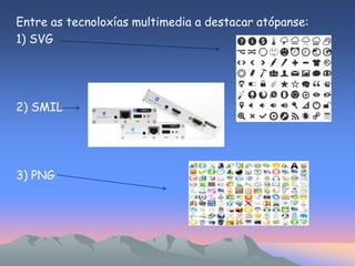 Entre as tecnoloxías multimedia a destacar atópanse: 
1) SVG 
2) SMIL 
3) PNG 
 