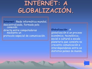 INTERNET: A 
GLOBALIZACIÓN. 
Internet: Rede informática mundial, 
descentralizada, formada pola 
conexión 
directa entre computadoras 
mediante un 
protocolo especial de comunicación. 
Globalización: A 
globalización é un proceso 
económico, tecnolóxico, 
social e cultural a escala 
planetaria que consiste na 
crecente comunicación e 
interdependenza entre os 
distintos países do mundo. 
 