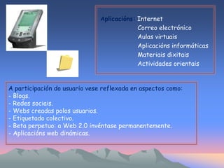 Aplicacións: Internet 
Correo electrónico 
Aulas virtuais 
Aplicacións informáticas 
Materiais dixitais 
Actividades orientais 
A participación do usuario vese reflexada en aspectos como: 
- Blogs. 
- Redes sociais. 
- Webs creadas polos usuarios. 
- Etiquetado colectivo. 
- Beta perpetuo: a Web 2.0 invéntase permanentemente. 
- Aplicacións web dinámicas. 
 