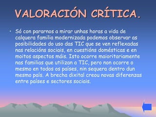 VALORACIÓN CRÍTICA. 
• Só con pararnos a mirar unhas horas a vida de 
calquera familia modernizada podemos observar as 
posibilidades do uso das TIC que se ven reflexadas 
nas relacións sociais, en cuestións domésticas e en 
moitos aspectos máis. Isto ocorre maioritariamente 
nas familias que utilizan a TIC, pero non ocorre o 
mesmo en todos os países, nin sequera dentro dun 
mesmo país. A brecha dixital creou novas diferenzas 
entre países e sectores sociais. 
 