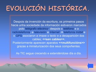 EVOLUCIÓN HISTÓRICA. 
Despois da invención da escritura, os primeiros pasos 
hacia unha sociedade da información estiveron marcados 
polo telégrafo eléctrico, despois o teléfono e a 
radiotelefonía, a televisión e Internet. A telefonía móbil e 
o GPS asociaron a imaxe o texto e a desaparición dos 
cables; <<sen cables>>. 
Posteriormente aparecen aparatos <<multifuncións>> 
grazas a miniaturización dos seus compoñentes. 
As TIC segue crecendo e extendéndose día a día. 
 