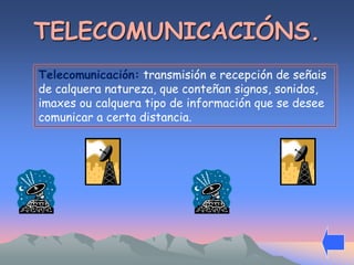 TELECOMUNICACIÓNS. 
Telecomunicación: transmisión e recepción de señais 
de calquera natureza, que conteñan signos, sonidos, 
imaxes ou calquera tipo de información que se desee 
comunicar a certa distancia. 
 