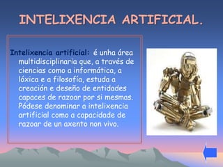 INTELIXENCIA ARTIFICIAL. 
Intelixencia artificial: é unha área 
multidisciplinaria que, a través de 
ciencias como a informática, a 
lóxica e a filosofía, estuda a 
creación e deseño de entidades 
capaces de razoar por si mesmas. 
Pódese denominar a intelixencia 
artificial como a capacidade de 
razoar de un axento non vivo. 
 