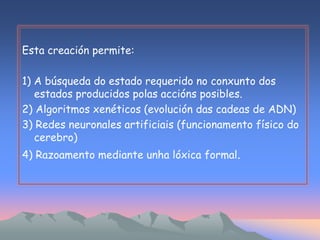 Esta creación permite: 
1) A búsqueda do estado requerido no conxunto dos 
estados producidos polas accións posibles. 
2) Algoritmos xenéticos (evolución das cadeas de ADN) 
3) Redes neuronales artificiais (funcionamento físico do 
cerebro) 
4) Razoamento mediante unha lóxica formal. 
 