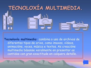 TECNOLOXÍA MULTIMEDIA. 
Tecnoloxía multimedia: combina o uso de archivos de 
diferentes tipos de orixe, como imaxes, vídeos, 
animacións, voces, música e textos. As creacións 
multimedia básanse xeralmente en presentar os 
contidos con gran exactitude en calquera detalle. 
 