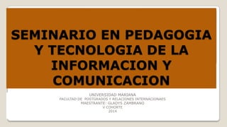 SEMINARIO EN PEDAGOGIA
Y TECNOLOGIA DE LA
INFORMACION Y
COMUNICACION
UNIVERSIDAD MARIANA

FACULTAD DE POSTGRADOS Y RELACIONES INTERNACIONAES

MAESTRANTE: GLADYS ZAMBRANO
V COHORTE
2014

 