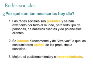 Redes sociales
¿Por qué son tan necesarias hoy día?
1. Las redes sociales son gratuitas y se han
extendido por todo el mundo, para todo tipo de
personas, de nuestros clientes y de potenciales
clientes
2. Se conoce directamente y de “viva voz” lo que los
consumidores opinan de los productos o
servicios.
3. Mejora el posicionamiento y el reconocimiento.
 