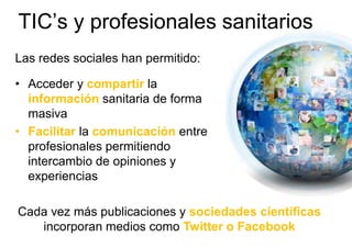 Las redes sociales han permitido:
• Acceder y compartir la
información sanitaria de forma
masiva
• Facilitar la comunicación entre
profesionales permitiendo
intercambio de opiniones y
experiencias
TIC’s y profesionales sanitarios
Cada vez más publicaciones y sociedades científicas
incorporan medios como Twitter o Facebook
 