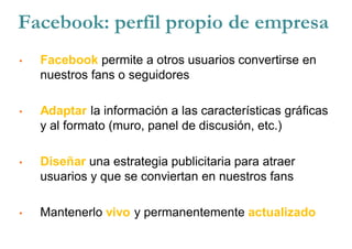Facebook: perfil propio de empresa
• Facebook permite a otros usuarios convertirse en
nuestros fans o seguidores
• Adaptar la información a las características gráficas
y al formato (muro, panel de discusión, etc.)
• Diseñar una estrategia publicitaria para atraer
usuarios y que se conviertan en nuestros fans
• Mantenerlo vivo y permanentemente actualizado
 