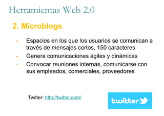 • Espacios en los que los usuarios se comunican a
través de mensajes cortos, 150 caracteres
• Genera comunicaciones ágiles y dinámicas
• Convocar reuniones internas, comunicarse con
sus empleados, comerciales, proveedores
Twitter: http://twitter.com/
Herramientas Web 2.0
2. Microblogs
 