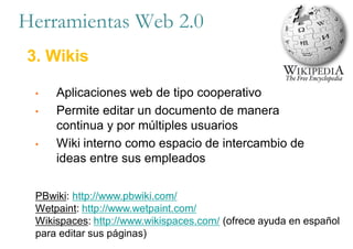• Aplicaciones web de tipo cooperativo
• Permite editar un documento de manera
continua y por múltiples usuarios
• Wiki interno como espacio de intercambio de
ideas entre sus empleados
Herramientas Web 2.0
3. Wikis
PBwiki: http://www.pbwiki.com/
Wetpaint: http://www.wetpaint.com/
Wikispaces: http://www.wikispaces.com/ (ofrece ayuda en español
para editar sus páginas)
 