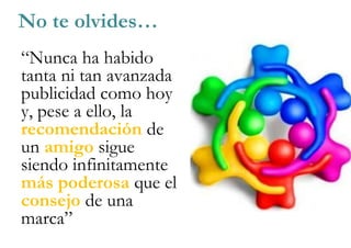 “Nunca ha habido
tanta ni tan avanzada
publicidad como hoy
y, pese a ello, la
recomendación de
un amigo sigue
siendo infinitamente
más poderosa que el
consejo de una
marca”
No te olvides…
 