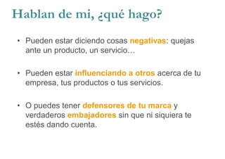 • Pueden estar diciendo cosas negativas: quejas
ante un producto, un servicio…
• Pueden estar influenciando a otros acerca de tu
empresa, tus productos o tus servicios.
• O puedes tener defensores de tu marca y
verdaderos embajadores sin que ni siquiera te
estés dando cuenta.
Hablan de mi, ¿qué hago?
 