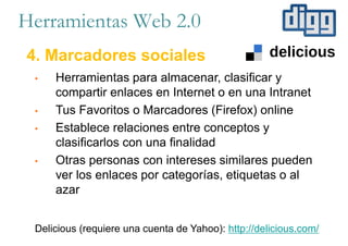Herramientas Web 2.0
4. Marcadores sociales
• Herramientas para almacenar, clasificar y
compartir enlaces en Internet o en una Intranet
• Tus Favoritos o Marcadores (Firefox) online
• Establece relaciones entre conceptos y
clasificarlos con una finalidad
• Otras personas con intereses similares pueden
ver los enlaces por categorías, etiquetas o al
azar
Delicious (requiere una cuenta de Yahoo): http://delicious.com/
 