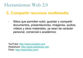 Herramientas Web 2.0
5. Compartir recursos multimedia
• Sitios que permiten subir, guardar y compartir
documentos, presentaciones, imágenes, audios,
vídeos y otros materiales, ya sean de carácter
personal, comercial o académico
YouTube: http://www.youtube.com
Slideshare: http://www.slideshare.net/
Flickr: http://www.flickr.com/
 