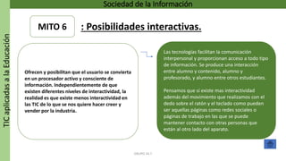 TICaplicadasalaEducación Sociedad de la Información
GRUPO 16.7
Las tecnologías facilitan la comunicación
interpersonal y proporcionan acceso a todo tipo
de información. Se produce una interacción
entre alumno y contenido, alumno y
profesorado, y alumno entre otros estudiantes.
Pensamos que sí existe mas interactividad
además del movimiento que realizamos con el
dedo sobre el ratón y el teclado como pueden
ser aquellas páginas como redes sociales o
páginas de trabajo en las que se puede
mantener contacto con otras personas que
están al otro lado del aparato.
Ofrecen y posibilitan que el usuario se convierta
en un procesador activo y consciente de
información. Independientemente de que
existen diferentes niveles de interactividad, la
realidad es que existe menos interactividad en
las TIC de lo que se nos quiere hacer creer y
vender por la industria.
MITO 6 : Posibilidades interactivas.
 