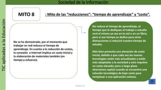 TICaplicadasalaEducación Sociedad de la Información
GRUPO 16.7
No reduce el tiempo de aprendizaje, el
tiempo que le dediques al trabajo o estudio
será el mismo ya sea en la red o en un libro;
pero si ese tiempo se dedica para otras
distracciones sí reducirá nuestro tiempo de
estudio.
Más bien presenta una elevación de costo
inicial, debido a que cada vez las nuevas
tecnologías están más actualizadas y están
más adaptadas a la sociedad y esto requiere
un costo elevado; pero a largo plazo
ahorramos capital cuando se encuentra una
solución tecnológica de bajo costo para
remplazar a una aplicación costosa.
No se ha demostrado, por el momento que
trabajar en red reduzca el tiempo de
aprendizaje. En cuanto a la reducción de costos,
la conexión a internet implica un costo inicial y
la elaboración de materiales también (en
tiempo y esfuerzo).
MITO 8 : Mito de las “reducciones”: “tiempo de aprendizaje” y “costo”.
 