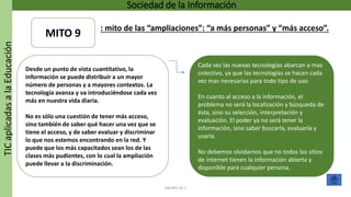 TICaplicadasalaEducación Sociedad de la Información
GRUPO 16.7
Cada vez las nuevas tecnologías abarcan a mas
colectivo, ya que las tecnologías se hacen cada
vez mas necesarias para todo tipo de uso.
En cuanto al acceso a la información, el
problema no será la localización y búsqueda de
ésta, sino su selección, interpretación y
evaluación. El poder ya no será tener la
información, sino saber buscarla, evaluarla y
usarla.
No debemos olvidarnos que no todos los sitios
de Internet tienen la información abierta y
disponible para cualquier persona.
Desde un punto de vista cuantitativo, la
información se puede distribuir a un mayor
número de personas y a mayores contextos. La
tecnología avanza y va introduciéndose cada vez
más en nuestra vida diaria.
No es sólo una cuestión de tener más acceso,
sino también de saber qué hacer una vez que se
tiene el acceso, y de saber evaluar y discriminar
lo que nos estemos encontrando en la red. Y
puede que los más capacitados sean los de las
clases más pudientes, con lo cual la ampliación
puede llevar a la discriminación.
MITO 9
: mito de las “ampliaciones”: “a más personas” y “más acceso”.
 