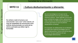 TICaplicadasalaEducación Sociedad de la Información
GRUPO 16.7
No es la tecnología en sí la que nos ha
deshumanizado sino el uso que nosotros
mismos le damos. Están saliendo a la luz una
gran cantidad de juegos online, aplicaciones o
redes sociales con diferentes propósitos que
lo único que hacen es que los jóvenes
desperdicien su tiempo.
En el pasado, los adolescentes no se distraían
con todo este material tecnológico que no
aporta nada positivo. Esta es una de las claras
formas en las que podemos ver que
la tecnología deshumaniza.
Por atribuir a todo lo humano y con
comunicación "cara a cara" como natural, y al
resto de modalidades de comunicación como
artificial, deshumanizada y en contra de los
valores y principios que deben regir la
humanidad
MITO 11 : Cultura deshumanizante y alienante.
 