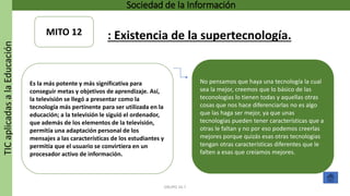 TICaplicadasalaEducación Sociedad de la Información
GRUPO 16.7
No pensamos que haya una tecnología la cual
sea la mejor, creemos que lo básico de las
teconologias lo tienen todas y aquellas otras
cosas que nos hace diferenciarlas no es algo
que las haga ser mejor, ya que unas
tecnologias pueden tener características que a
otras le faltan y no por eso podemos creerlas
mejores porque quizás esas otras tecnologias
tengan otras características diferentes que le
falten a esas que creíamos mejores.
Es la más potente y más significativa para
conseguir metas y objetivos de aprendizaje. Así,
la televisión se llegó a presentar como la
tecnología más pertinente para ser utilizada en la
educación; a la televisión le siguió el ordenador,
que además de los elementos de la televisión,
permitía una adaptación personal de los
mensajes a las características de los estudiantes y
permitía que el usuario se convirtiera en un
procesador activo de información.
MITO 12 : Existencia de la supertecnología.
 