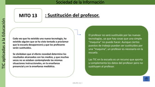 TICaplicadasalaEducación Sociedad de la Información
GRUPO 16.7
El profesor no será sustituido por las nuevas
tecnologías, ya que hay cosas que una simple
“maquina” no puede hacer. Aunque ciertos
puestos de trabajo puedan ser sustituidos por
una “maquina”, un profesor es necesario en la
escuela.
Las TIC en la escuela es un recurso que aporta
y complementa los datos del profesor pero no
sustituyen al profesor.
Cada vez que ha existido una nueva tecnología, ha
existido alguien que se ha visto tentado a proclamar
que la escuela desaparecerá y que los profesores
serán sustituidos.
Se olvidaban que el efecto novedad determina los
resultados alcanzados con los medios, y que muchas
veces no se estaban contemplando las mismas
situaciones instruccionales, en la enseñanza
presencial y en la enseñanza mediática.
MITO 13 : Sustitución del profesor.
 