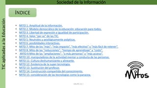 TICaplicadasalaEducación Sociedad de la Información
ÍNDICE
GRUPO 16.7
• MITO 1: Amplitud de la información.
• MITO 2: Modelo democrático de la educación: educación para todos.
• MITO 3: Libertad de expresión e igualdad de participación.
• MITO 4: Valor “per se” de las TIC.
• MITO 5: Neutrales y axiológicamente asépticas.
• MITO 6: posibilidades interactivas.
• MITO 7: Mito de los “más”: “más impacto”, “más efectivo” y “más fácil de retener”.
• MITO 8: Mito de las “reducciones”: “tiempo de aprendizaje” y “costo”.
• MITO 9:Mito de las “ampliaciones”: “a más personas” y “más acceso”.
• MITO 10: manipuladoras de la actividad mentar y conducta de las personas.
• MITO 11: Cultura deshumanizante y alineante.
• MITO 12: Existencia de la super tecnología.
• MITO 13: Sustitución del profesor.
• MITO 14: Construcción compartida del conocimiento.
• MITO 15: consideración de las tecnologías como la panacea.
 