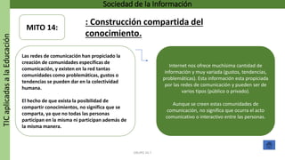 TICaplicadasalaEducación Sociedad de la Información
GRUPO 16.7
Internet nos ofrece muchísima cantidad de
información y muy variada (gustos, tendencias,
problemáticas). Esta información esta propiciada
por las redes de comunicación y pueden ser de
varios tipos (público o privado).
Aunque se creen estas comunidades de
comunicación, no significa que ocurra el acto
comunicativo o interactivo entre las personas.
Las redes de comunicación han propiciado la
creación de comunidades específicas de
comunicación, y existen en la red tantas
comunidades como problemáticas, gustos o
tendencias se pueden dar en la colectividad
humana.
El hecho de que exista la posibilidad de
compartir conocimientos, no significa que se
comparta, ya que no todas las personas
participan en la misma ni participan además de
la misma manera.
MITO 14:
: Construcción compartida del
conocimiento.
 