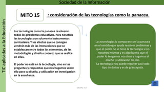 TICaplicadasalaEducación Sociedad de la Información
GRUPO 16.7
Las tecnologías la comparan con la panacea
en el sentido que ayuda resolver problemas y
que el poder no lo tiene la tecnología si no
nosotros mismos y es algo bueno que el
poder lo tengamos nosotros y hagamos el
diseño y utilización de ello.
La tecnología nos puede resolver casi todo
tipo de dudas y es de gran ayuda.
Las tecnologías como la panacea resolverán
todos los problemas educativos. Para nosotros
las tecnologías son solamente instrumentos
curriculares. Y los efectos que se consigan
vendrán más de las interacciones que se
establezcan entre todos los elementos, de las
metodologías y diseño concreto que se realice
en ellas.
El poder no está en la tecnología, sino en las
preguntas y respuestas que nos hagamos sobre
ella para su diseño, y utilización en investigación
en la enseñanza.
MITO 15 : consideración de las tecnologías como la panacea.
 