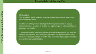 TICaplicadasalaEducación Sociedad de la Información
GRUPO 16.7
CONCLUSIÓN:
En la actualidad las TIC están en todas partes y en la mayoría de las acciones
que realizamos a diario.
El hablar por celular, revisar el correo electrónico, la red social en las que
estemos escritos o la acción de chatear con algún amigo, ya estamos utilizando
las nuevas tecnologías.
La importancia de las nuevas tecnologías es que puede potenciar una serie de
procesos que hacemos en la vida diaria, pero para ello debemos saber como
funcionan y darnos el tiempo de poder estar concientes de sus potencialidades
pero también de sus debilidades.
 