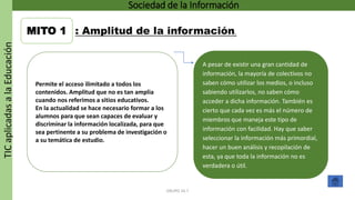 TICaplicadasalaEducación Sociedad de la Información
GRUPO 16.7
MITO 1 : Amplitud de la información.
Permite el acceso ilimitado a todos los
contenidos. Amplitud que no es tan amplia
cuando nos referimos a sitios educativos.
En la actualidad se hace necesario formar a los
alumnos para que sean capaces de evaluar y
discriminar la información localizada, para que
sea pertinente a su problema de investigación o
a su temática de estudio.
A pesar de existir una gran cantidad de
información, la mayoría de colectivos no
saben cómo utilizar los medios, o incluso
sabiendo utilizarlos, no saben cómo
acceder a dicha información. También es
cierto que cada vez es más el número de
miembros que maneja este tipo de
información con facilidad. Hay que saber
seleccionar la información más primordial,
hacer un buen análisis y recopilación de
esta, ya que toda la información no es
verdadera o útil.
 