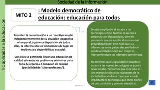 TICaplicadasalaEducación Sociedad de la Información
GRUPO 16.7
MITO 2
Permiten la comunicación a un colectivo amplio
independientemente de su situación geográfica
o temporal, y poner a disposición de todas
ellas, la información sin limitaciones de lugar de
residencia o disponibilidad espacial.
Con ellas se permitiría llevar una educación de
calidad salvando los problemas existentes de la
falta de recursos. Formación de calidad
(posibilidad de “ciberprofesores”).
Se está ampliando el acceso a las
tecnologías como facilitar el acceso a
personas con discapacidad, pero no
pensamos que se amplíe al mismo nivel
geográficamente: esto hace que las
diferencias entre países desarrollados y
subdesarrollados sean aun mayores,
interponiéndose los intereses económicos.
No creemos que la igualdad en cuanto al
acceso a las nuevas tecnologías se pueda
llevar a cabo. Pensamos que más bien es
una manipulación a los habitantes de la
sociedad haciéndoles creer que es más
importante la tecnología que otros bienes
de uso cotidiano y primera necesidad.
: Modelo democrático de
educación: educación para todos.
 
