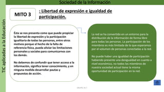 TICaplicadasalaEducación Sociedad de la Información
GRUPO 16.7
Ésta se nos presenta como que puede propiciar
la libertad de expresión y la participación
igualitaria de todas las personas, entre otros
motivos porque el hecho de la falta de
referencia física, pueda aliviar las limitaciones
personales y sociales para comunicarnos con
los demás.
No debemos de confundir que tener acceso a la
información, significa tener conocimiento, y en
ninguna medida desarrollar pautas y
propuestas de acción.
La red se ha convertido en un entorno para la
distribución de la información de forma libre
para todas las personas. La participación de los
miembros es más limitada de lo que esperamos
por el volumen de personas conectadas a la red.
No puede haber una igualdad de participación
habiendo presente una desigualdad en cuanto a
nivel económico, no todos los miembros de
nuestra sociedad actual tiene la misma
oportunidad de participación en la red.
MITO 3
: Libertad de expresión e igualdad de
participación.
 