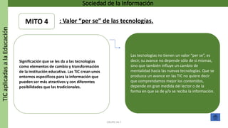 TICaplicadasalaEducación Sociedad de la Información
GRUPO 16.7
Las tecnologías no tienen un valor “per se”, es
decir, su avance no depende sólo de sí mismas,
sino que también influye un cambio de
mentalidad hacia las nuevas tecnologías. Que se
produzca un avance en las TIC no quiere decir
que comprendamos mejor los contenidos,
depende en gran medida del lector o de la
forma en que se de y/o se reciba la información.
Significación que se les da a las tecnologías
como elementos de cambio y transformación
de la institución educativa. Las TIC crean unos
entornos específicos para la información que
pueden ser más atractivos y con diferentes
posibilidades que las tradicionales.
MITO 4 : Valor “per se” de las tecnologías.
 