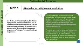 TICaplicadasalaEducación Sociedad de la Información
GRUPO 16.7
Las tecnologías son simplemente maquinas
utilizadas por colectivos que son los que le dan
un buen o mal uso, y esto es lo que hace que
repercuta en nosotros de forma positiva o
negativa; esto es, que las tecnologías sean
beneficiosas o no en nuestras vida depende de
nosotros, los humanos.
Pensamos que mayoritariamente el uso suele ser
negativo y perjudicial por lo que podemos ver
constantemente en las noticias del día a día y
que aún sabiendo las consecuencias de algunos
actos, se siguen haciendo sin ver el problema
que esto conlleva.
Los efectos, positivos o negativos, beneficiosos
o perjudiciales, no dependen de ellas, sino de
las personas que las aplican y utilizan, y de los
objetivos que se persiguen en su aplicación; o
dicho en otros términos, las tecnologías son
asépticas y se "estropean" en su utilización por
las personas.
MITO 5 : Neutrales y axiológicamente asépticas.
 