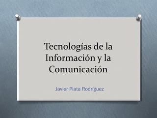 Tecnologías de la Información y la Comunicación Javier Plata Rodríguez 