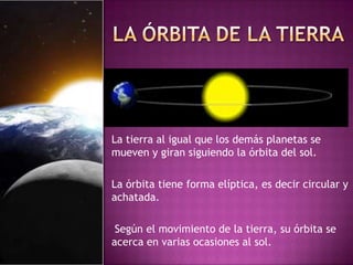 La tierra al igual que los demás planetas se
mueven y giran siguiendo la órbita del sol.
La órbita tiene forma elíptica, es decir circular y
achatada.
Según el movimiento de la tierra, su órbita se
acerca en varias ocasiones al sol.