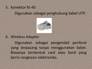 5. Konektor RJ-45
     Digunakan sebagai penghubung kabel UTP.




6. Wireless Adapter
     Digunakan sebagai pengendali periferal
   yang terpasang tanpa menggunakan kabel.
   Biasanya berbentuk card atau bord yang
   berisi rangkaian elektronika.
 