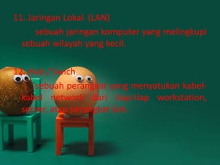 11. Jaringan Lokal (LAN)
      sebuah jaringan komputer yang melingkupi
  sebuah wilayah yang kecil.

12. Hub / Swich
     sebuah perangkat yang menyatukan kabel-
  kabel network dari tiap-tiap workstation,
  server, atau perangkat lain.
 
