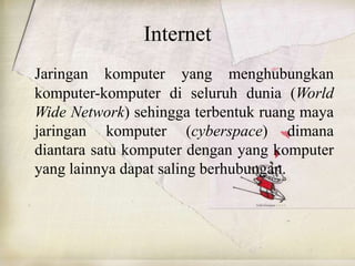 Internet
Jaringan komputer yang menghubungkan
komputer-komputer di seluruh dunia (World
Wide Network) sehingga terbentuk ruang maya
jaringan komputer (cyberspace) dimana
diantara satu komputer dengan yang komputer
yang lainnya dapat saling berhubungan.
 
