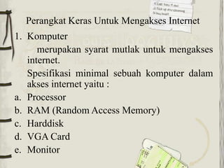 Perangkat Keras Untuk Mengakses Internet
1. Komputer
      merupakan syarat mutlak untuk mengakses
   internet.
   Spesifikasi minimal sebuah komputer dalam
   akses internet yaitu :
a. Processor
b. RAM (Random Access Memory)
c. Harddisk
d. VGA Card
e. Monitor
 