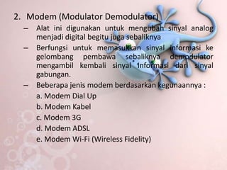 2. Modem (Modulator Demodulator)
  – Alat ini digunakan untuk mengubah sinyal analog
    menjadi digital begitu juga sebaliknya
  – Berfungsi untuk memasukkan sinyal informasi ke
    gelombang pembawa sebaliknya demodulator
    mengambil kembali sinyal informasi dari sinyal
    gabungan.
  – Beberapa jenis modem berdasarkan kegunaannya :
    a. Modem Dial Up
    b. Modem Kabel
    c. Modem 3G
    d. Modem ADSL
    e. Modem Wi-Fi (Wireless Fidelity)
 