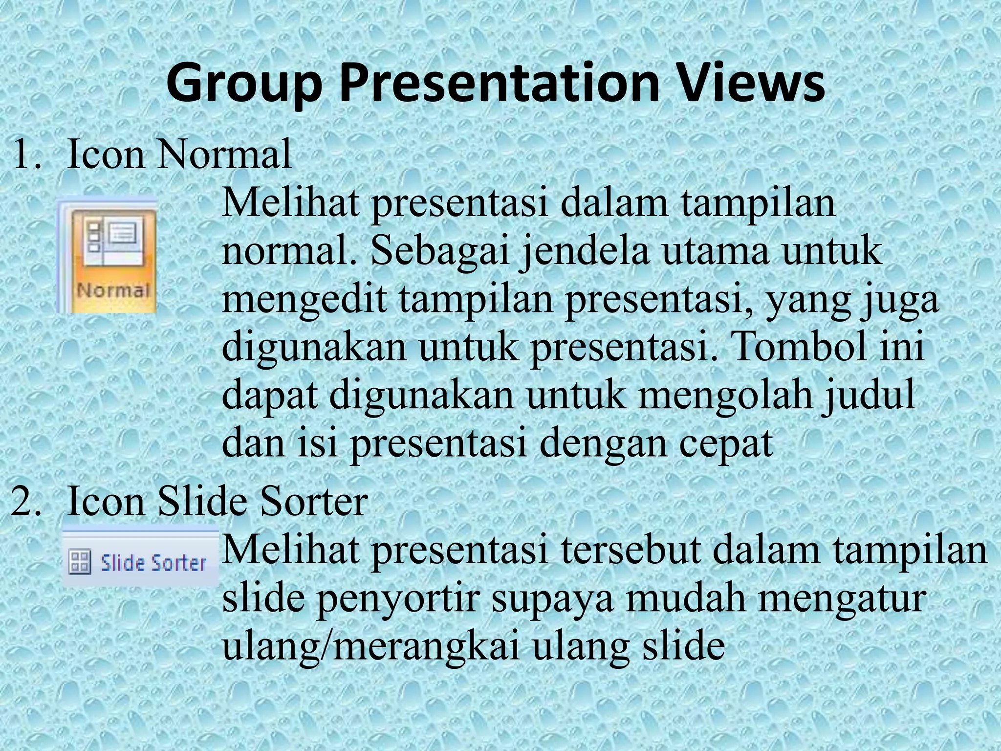 Group Presentation Views
1. Icon Normal
Melihat presentasi dalam tampilan
normal. Sebagai jendela utama untuk
mengedit tampilan presentasi, yang juga
digunakan untuk presentasi. Tombol ini
dapat digunakan untuk mengolah judul
dan isi presentasi dengan cepat
2. Icon Slide Sorter
Melihat presentasi tersebut dalam tampilan
slide penyortir supaya mudah mengatur
ulang/merangkai ulang slide
 