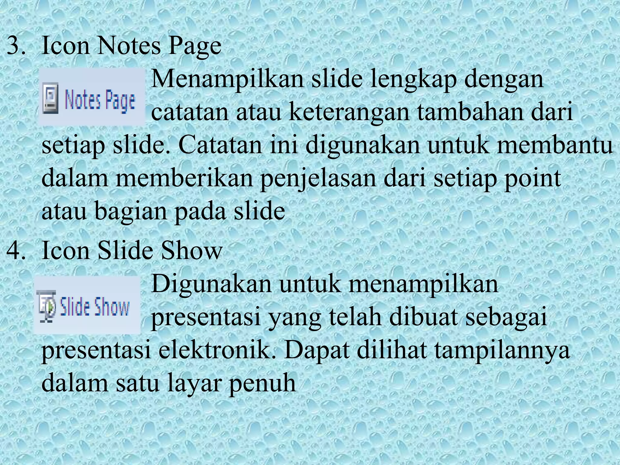3. Icon Notes Page
Menampilkan slide lengkap dengan
catatan atau keterangan tambahan dari
setiap slide. Catatan ini digunakan untuk membantu
dalam memberikan penjelasan dari setiap point
atau bagian pada slide
4. Icon Slide Show
Digunakan untuk menampilkan
presentasi yang telah dibuat sebagai
presentasi elektronik. Dapat dilihat tampilannya
dalam satu layar penuh
 