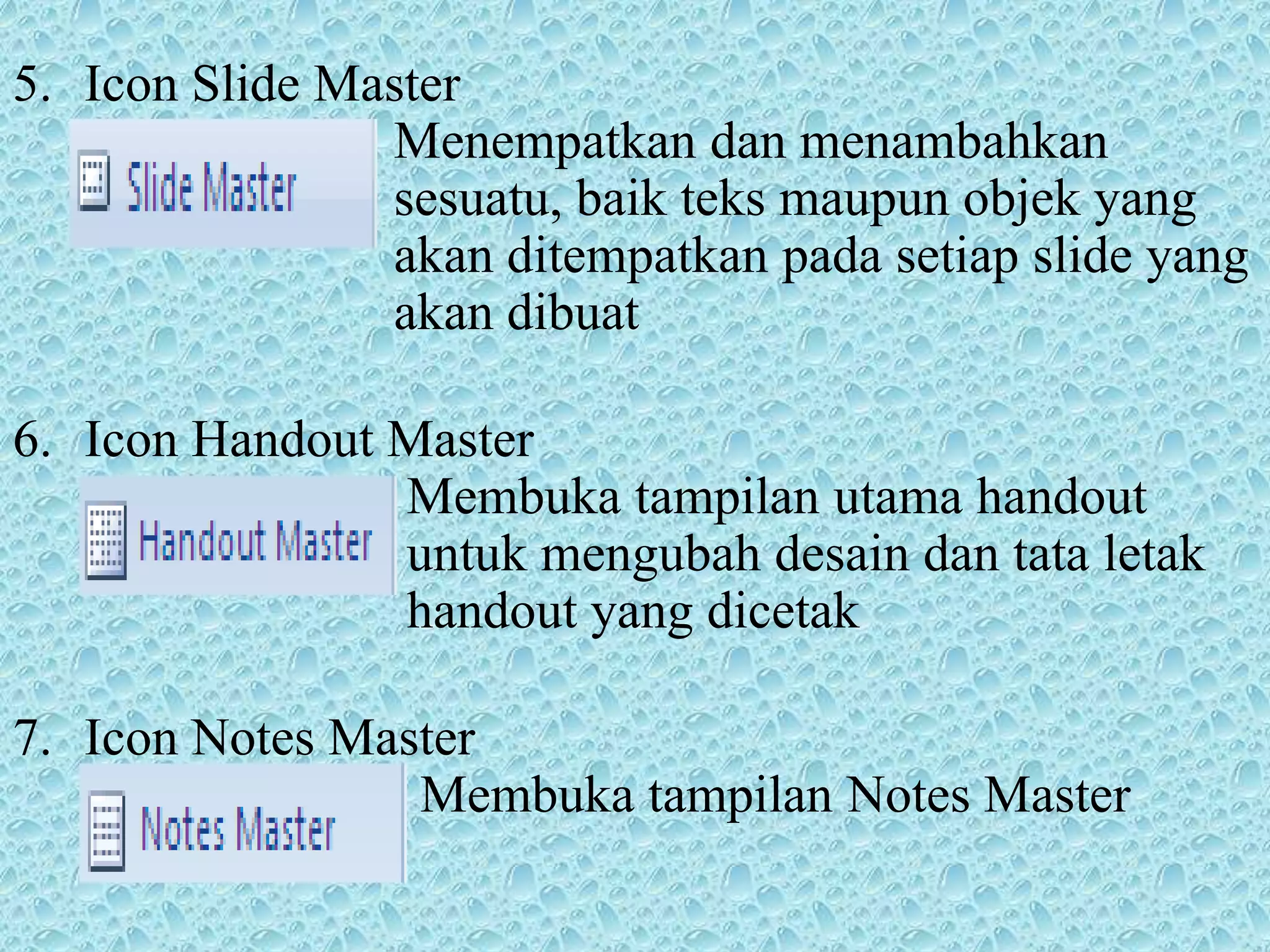 5. Icon Slide Master
Menempatkan dan menambahkan
sesuatu, baik teks maupun objek yang
akan ditempatkan pada setiap slide yang
akan dibuat
6. Icon Handout Master
Membuka tampilan utama handout
untuk mengubah desain dan tata letak
handout yang dicetak
7. Icon Notes Master
Membuka tampilan Notes Master
 