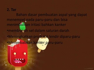 2. Tar
Bahan dasar pembuatan aspal yang dapat
menempel pada paru-paru dan bisa
menimbulkan iritasi bahkan kanker
•membunuh sel dalam saluran darah
•Meningkatkan produksi lendir diparu-paru
•Menyebabkan kanker paru-paru

 