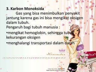 3. Karbon Monoksida
Gas yang bisa menimbulkan penyakit
jantung karena gas ini bisa mengikat oksigen
dalam tubuh.
Pengaruh bagi tubuh manusia :
•mengikat hemoglobin, sehingga tubuh
kekurangan oksigen
•menghalangi transportasi dalam darah

 