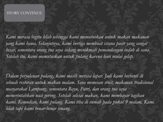 STORY CONTINUE
Kami merasa begitu lelah sehingga kami memutuskan untuk makan makanan
yang kami bawa. Selanjutnya, kami bertiga membuat istana pasir yang sangat
besar, sementara orang tua saya sedang menikmati pemandangan indah di sana.
Setelah itu, kami memutuskan untuk pulang karena hari mulai gelap.
Dalam perjalanan pulang, kami masih merasa lapar. Jadi kami berhenti di
sebuah restoran untuk makan malam. Saya memesan sruit, makanan tradisional
masyarakat Lampung, sementara Bayu, Putri, dan orang tua saya
memerintahkan nasi goreng. Setelah selesai makan, kami membayar tagihan
kami. Kemudian, kami pulang. Kami tiba di rumah pada pukul 9 malam. Kami
lelah tapi kami benar-benar senang.
 