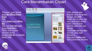 Cara Menambakan Clipart
•Pertama, buka lembar
kerja Ms.Office Power
Point
•Klik
menu Insert pada Menu
Bar
•Klik icon Clip Art pada
group Ilustration
•Maka akan secara
otomatis tampil
jendela Clip Art di sebelah
kanan slide.
•Pilih gambar atau
animasi yang diinginkan
dengan cara Klik
Selain cara di atas, ada
cara yang lebih mudah
untuk menyisipkan
gambar pada slide ppt.
dengan
cara Copy gambar atau
animasi yang ingin
disisipkan,
kemudian Paste pada
slide presentasi tersebut.
 