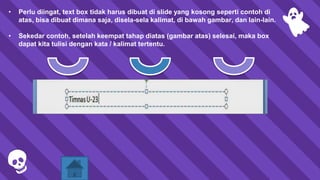 • Perlu diingat, text box tidak harus dibuat di slide yang kosong seperti contoh di
atas, bisa dibuat dimana saja, disela-sela kalimat, di bawah gambar, dan lain-lain.
• Sekedar contoh, setelah keempat tahap diatas (gambar atas) selesai, maka box
dapat kita tulisi dengan kata / kalimat tertentu.
 